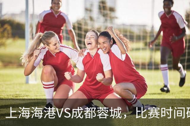 上海海港VS成都蓉城，比赛时间确定，费利佩复出，打平就提前夺冠