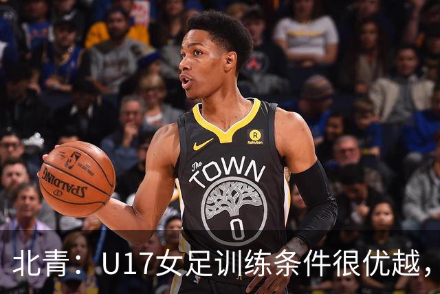 北青：U17女足训练条件很优越，状态良好，力争世少赛开门红