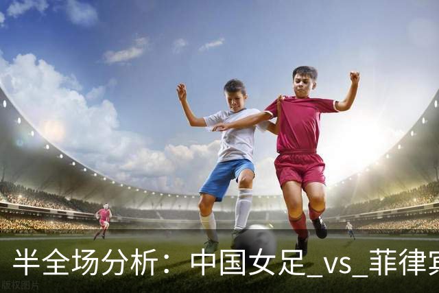半全场分析：中国女足 vs 菲律宾女足，半场领先无悬念，全场打穿！