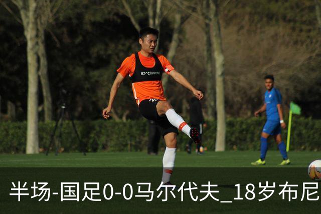 半场-国足0-0马尔代夫 18岁布尼亚明造险刘洋王子铭禁区倒地未判