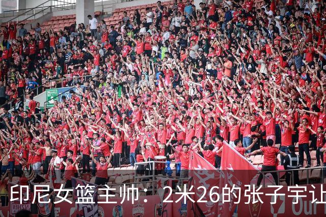 印尼女篮主帅：2米26的张子宇让比赛变得不公平