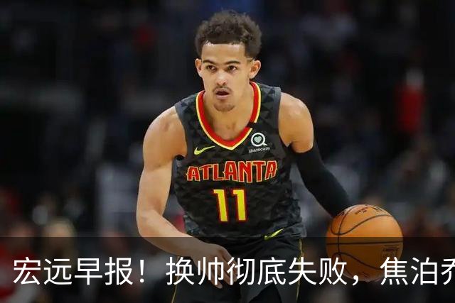 宏远早报！换帅彻底失败，焦泊乔伤情报告出炉，徐杰被弃用！