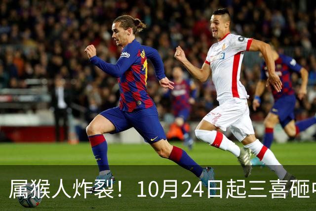 属猴人炸裂！10月24日起三喜砸中你，一喜让人高攀不起