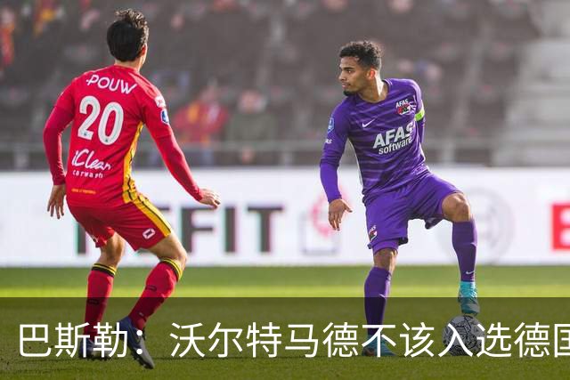 巴斯勒：沃尔特马德不该入选德国队，力挺伯卡特和昂达夫