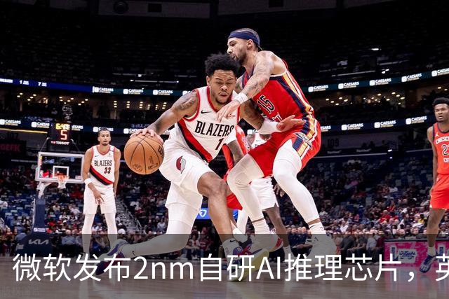 微软发布2nm自研AI推理芯片，英伟达迎来新对手