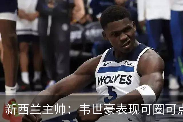 新西兰主帅：韦世豪表现可圈可点 新西兰踢高水平比赛获良好进步