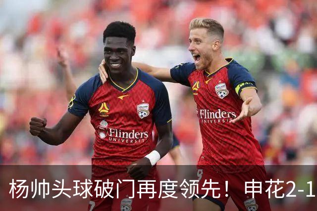 杨帅头球破门再度领先！申花2-1淡滨尼流浪