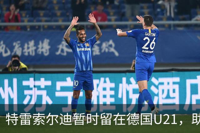 特雷索尔迪暂时留在德国U21，助教穆斯塔菲：我能理解他