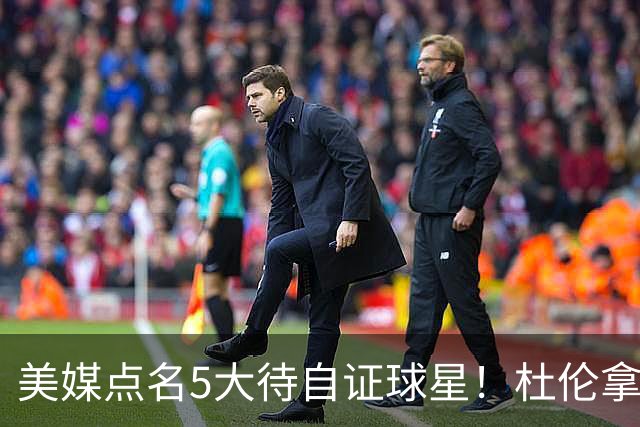 美媒点名5大待自证球星！杜伦拿下5年2亿入选，湖人1.3亿新援承压