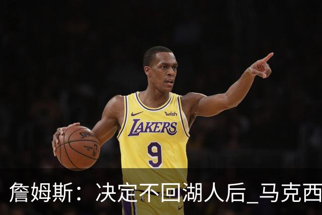 詹姆斯：决定不回湖人后 马克西是最早打电话招募我的人之一