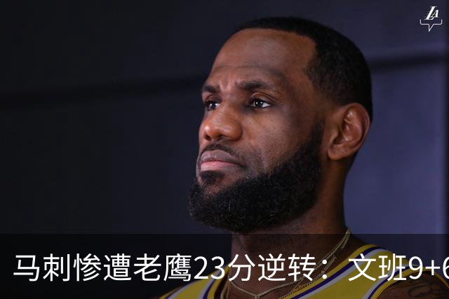 马刺惨遭老鹰23分逆转：文班9+6哈珀16分 CJ14分引8人上双翻盘