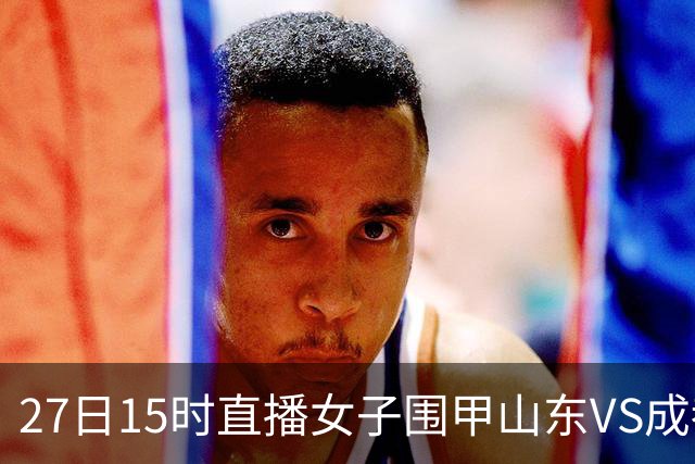 27日15时直播女子围甲山东VS成都 曹大元陈盈解说