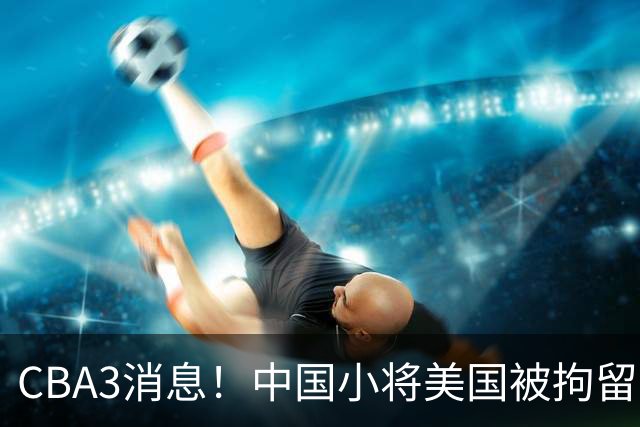CBA3消息！中国小将美国被拘留，胡明轩谈季前赛，宏远主帅亲承新外援将到位！