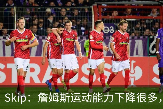 Skip：詹姆斯运动能力下降很多，我看好76人冲出东部